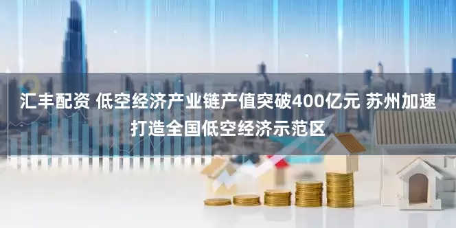 汇丰配资 低空经济产业链产值突破400亿元 苏州加速打造全国低空经济示范区