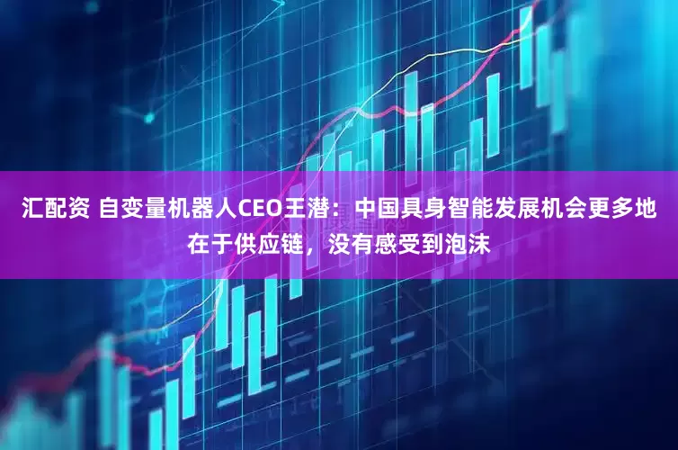 汇配资 自变量机器人CEO王潜：中国具身智能发展机会更多地在于供应链，没有感受到泡沫