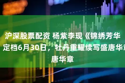 沪深股票配资 杨紫李现《锦绣芳华》定档6月30日，牡丹重耀续写盛唐华章