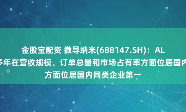 金股宝配资 微导纳米(688147.SH)：ALD产品已连续多年在营收规模、订单总量和市场占有率方面位居国内同类企业第一