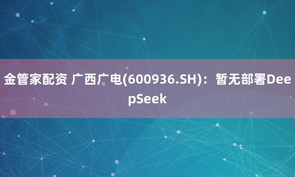 金管家配资 广西广电(600936.SH)：暂无部署DeepSeek
