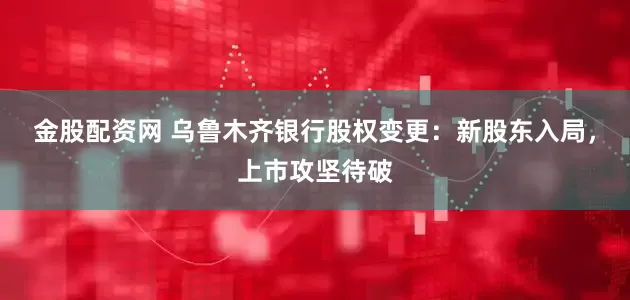 金股配资网 乌鲁木齐银行股权变更：新股东入局，上市攻坚待破