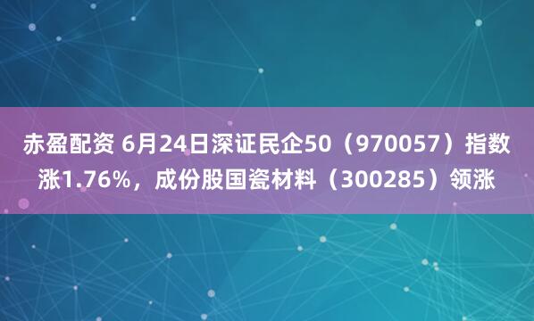 赤盈配资 6月24日深证民企50（970057）指数涨1.76%，成份股国瓷材料（300285）领涨