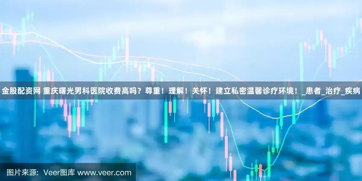 金股配资网 重庆曙光男科医院收费高吗？尊重！理解！关怀！建立私密温馨诊疗环境！_患者_治疗_疾病