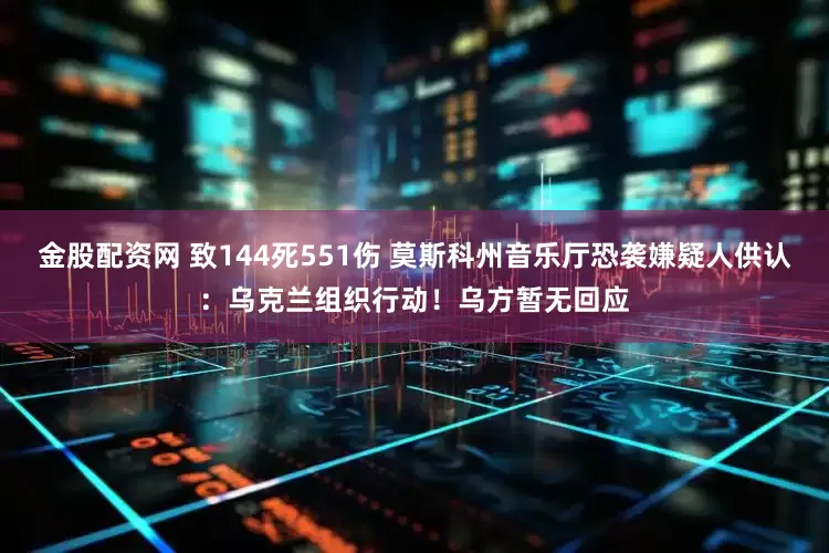 金股配资网 致144死551伤 莫斯科州音乐厅恐袭嫌疑人供认：乌克兰组织行动！乌方暂无回应
