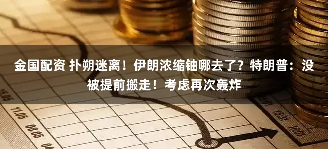 金国配资 扑朔迷离！伊朗浓缩铀哪去了？特朗普：没被提前搬走！考虑再次轰炸