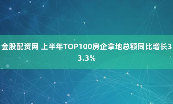 金股配资网 上半年TOP100房企拿地总额同比增长33.3%