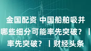 金国配资 中国船舶吸并中国重工 哪些细分可能率先突破?丨财经头条