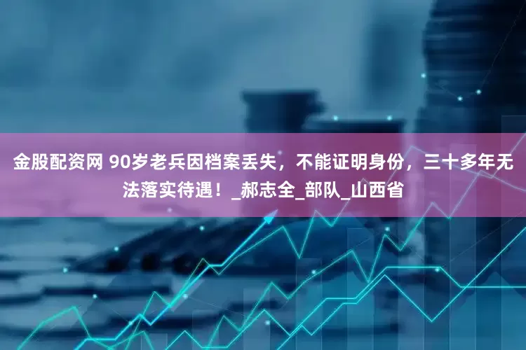 金股配资网 90岁老兵因档案丢失，不能证明身份，三十多年无法落实待遇！_郝志全_部队_山西省