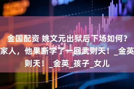 金国配资 姚文元出狱后下场如何？为了不连累家人，他果断学了一回武则天！_金英_孩子_女儿
