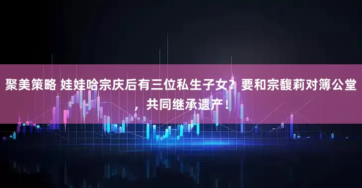 聚美策略 娃娃哈宗庆后有三位私生子女？要和宗馥莉对簿公堂，共同继承遗产！
