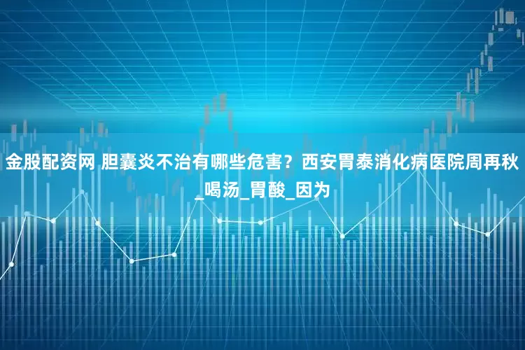 金股配资网 胆囊炎不治有哪些危害？西安胃泰消化病医院周再秋_喝汤_胃酸_因为