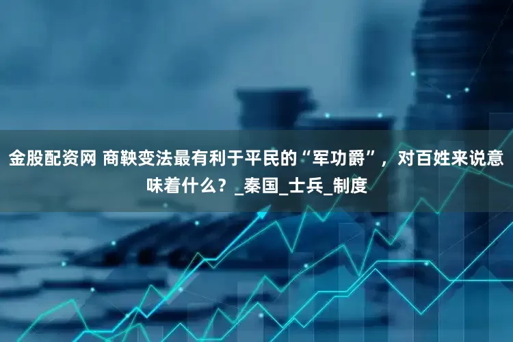 金股配资网 商鞅变法最有利于平民的“军功爵”，对百姓来说意味着什么？_秦国_士兵_制度