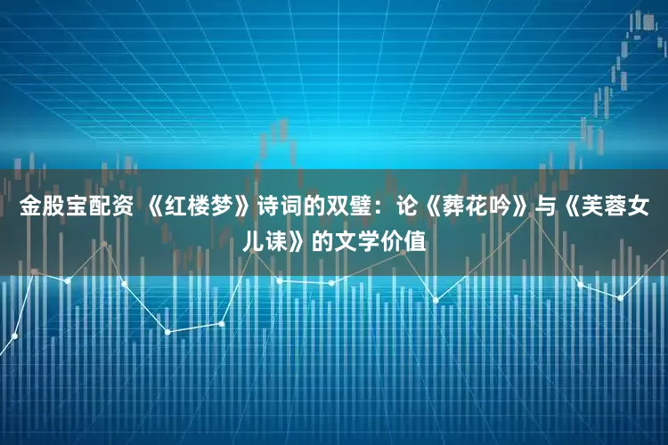 金股宝配资 《红楼梦》诗词的双璧：论《葬花吟》与《芙蓉女儿诔》的文学价值