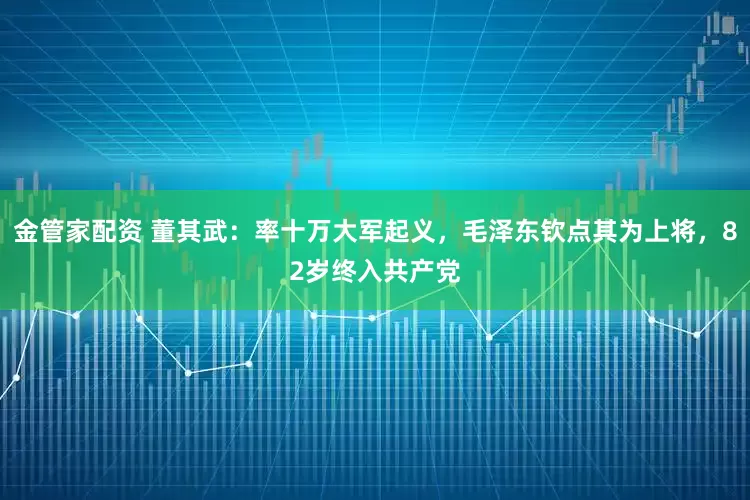 金管家配资 董其武：率十万大军起义，毛泽东钦点其为上将，82岁终入共产党