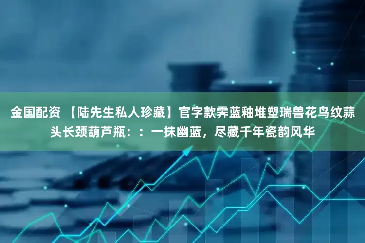 金国配资 【陆先生私人珍藏】官字款霁蓝釉堆塑瑞兽花鸟纹蒜头长颈葫芦瓶：：一抹幽蓝，尽藏千年瓷韵风华