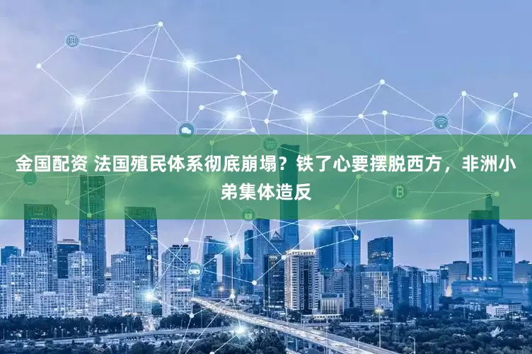 金国配资 法国殖民体系彻底崩塌？铁了心要摆脱西方，非洲小弟集体造反