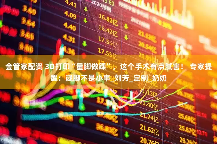 金管家配资 3D打印“量脚做踝”，这个手术有点腻害！ 专家提醒：崴脚不是小事_刘芳_定制_奶奶