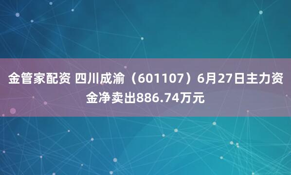 金管家配资 四川成渝（601107）6月27日主力资金净卖出886.74万元