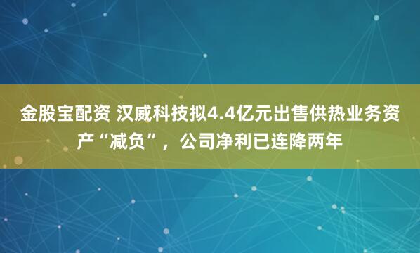 金股宝配资 汉威科技拟4.4亿元出售供热业务资产“减负”，公司净利已连降两年