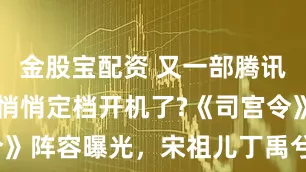 金股宝配资 又一部腾讯S+大剧要悄悄定档开机了?《司宫令》阵容曝光，宋祖儿丁禹兮联手搞事业