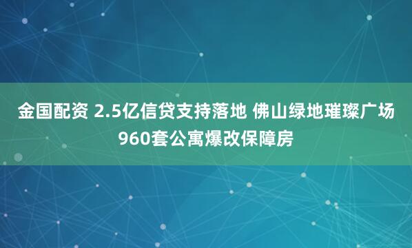 金国配资 2.5亿信贷支持落地 佛山绿地璀璨广场960套公寓爆改保障房