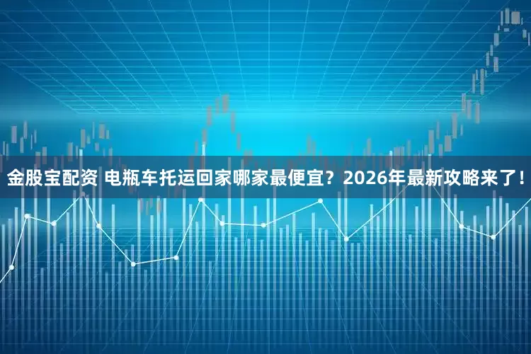 金股宝配资 电瓶车托运回家哪家最便宜？2026年最新攻略来了！