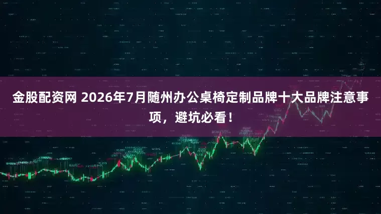 金股配资网 2026年7月随州办公桌椅定制品牌十大品牌注意事项，避坑必看！