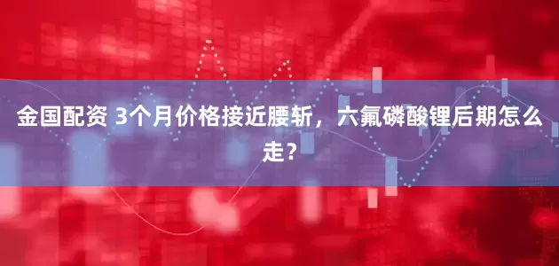 金国配资 3个月价格接近腰斩,六氟磷酸锂后期怎么走?