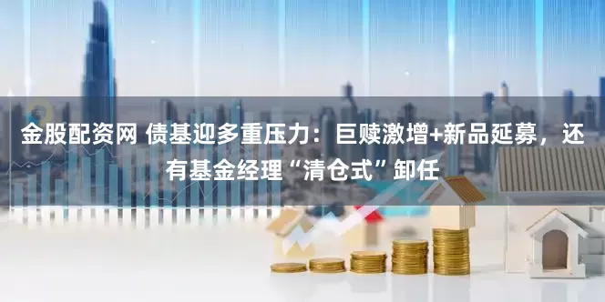 金股配资网 债基迎多重压力：巨赎激增+新品延募，还有基金经理“清仓式”卸任