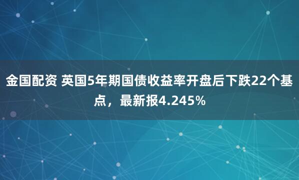金国配资 英国5年期国债收益率开盘后下跌22个基点，最新报4.245%