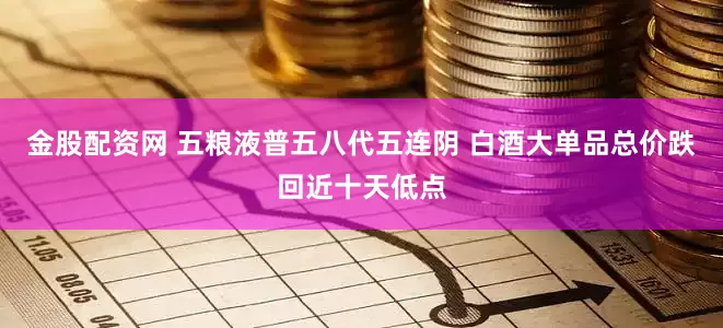 金股配资网 五粮液普五八代五连阴 白酒大单品总价跌回近十天低点