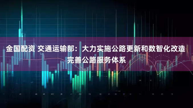 金国配资 交通运输部：大力实施公路更新和数智化改造 完善公路服务体系