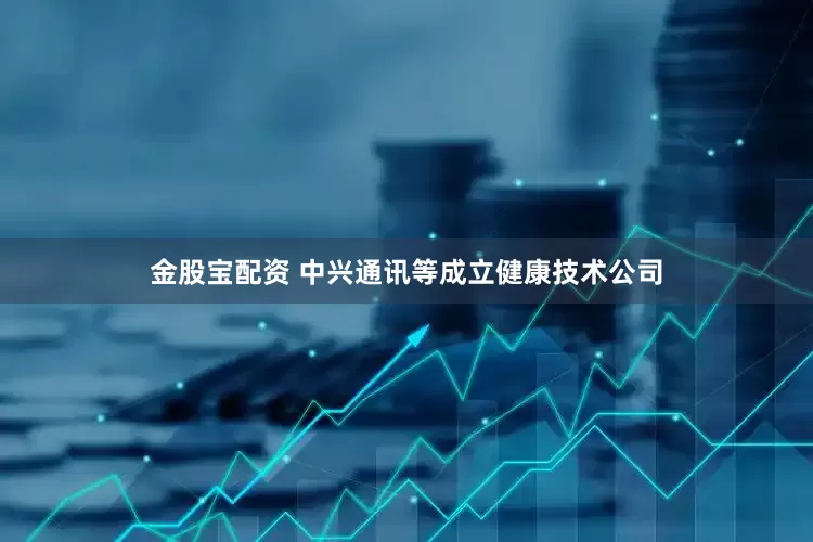 金股宝配资 中兴通讯等成立健康技术公司