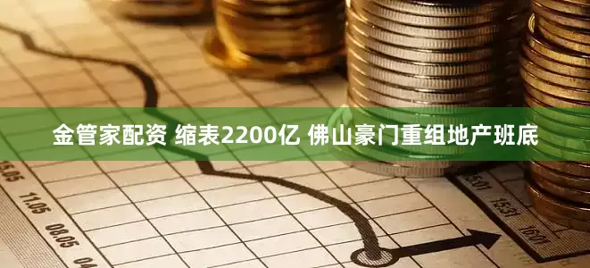 金管家配资 缩表2200亿 佛山豪门重组地产班底